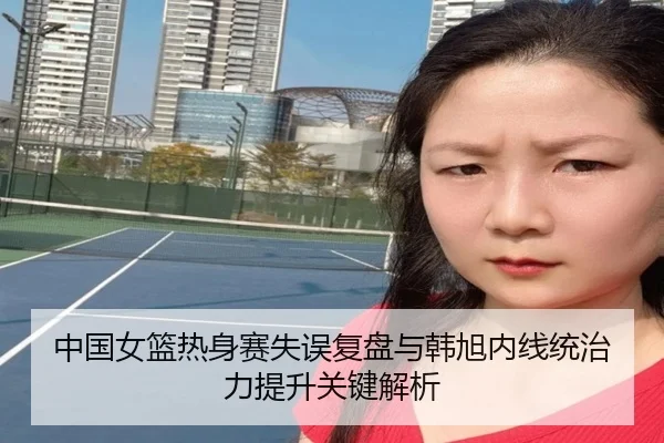 中国女篮热身赛失误复盘与韩旭内线统治力提升关键解析